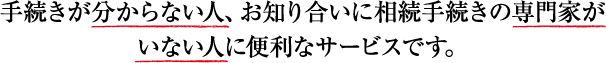 手続きが分からない人、お知り合いに相続手続きの専門家がいない人に便利なサービスです。