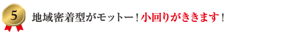 5 地域密着型がモットー！小回りがききます！